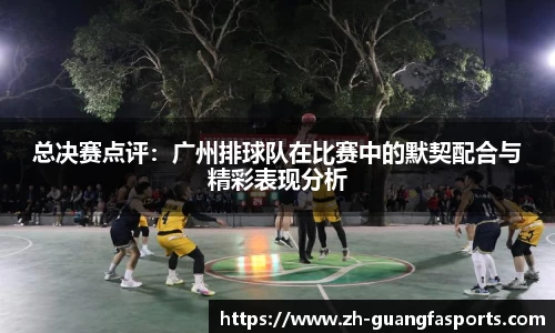 总决赛点评：广州排球队在比赛中的默契配合与精彩表现分析